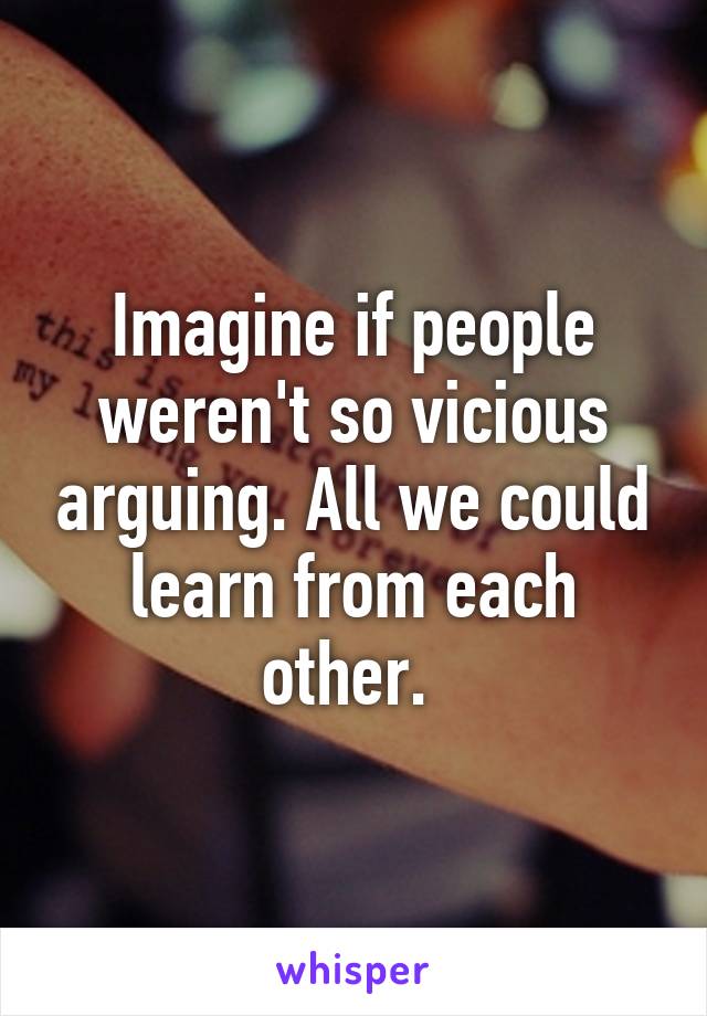 Imagine if people weren't so vicious arguing. All we could learn from each other. 