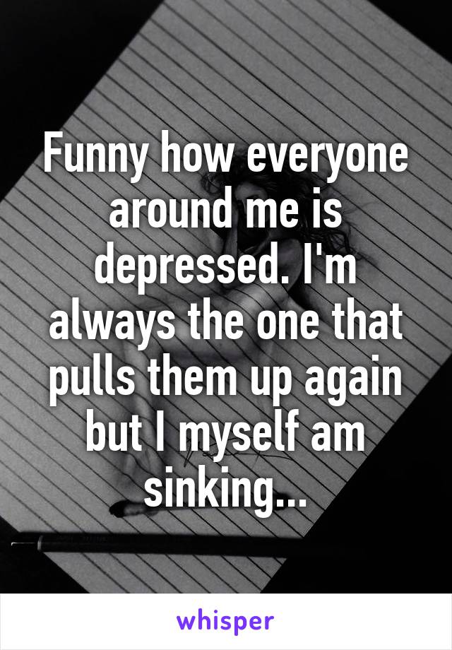 Funny how everyone around me is depressed. I'm always the one that pulls them up again but I myself am sinking...