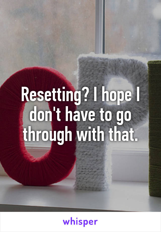 Resetting? I hope I don't have to go through with that.