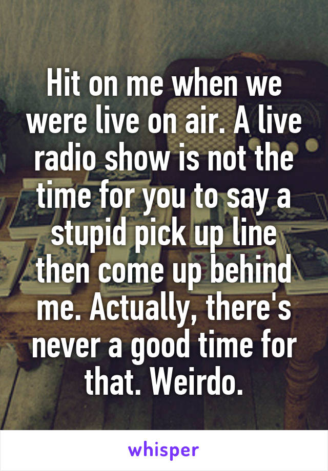 Hit on me when we were live on air. A live radio show is not the time for you to say a stupid pick up line then come up behind me. Actually, there's never a good time for that. Weirdo.