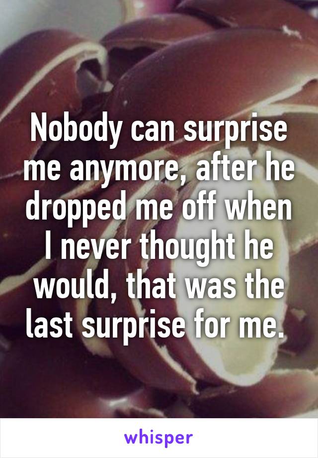 Nobody can surprise me anymore, after he dropped me off when I never thought he would, that was the last surprise for me. 