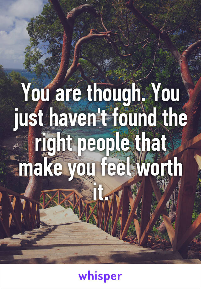 You are though. You just haven't found the right people that make you feel worth it.