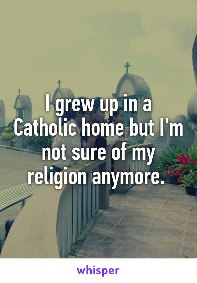 I grew up in a Catholic home but I'm not sure of my religion anymore. 