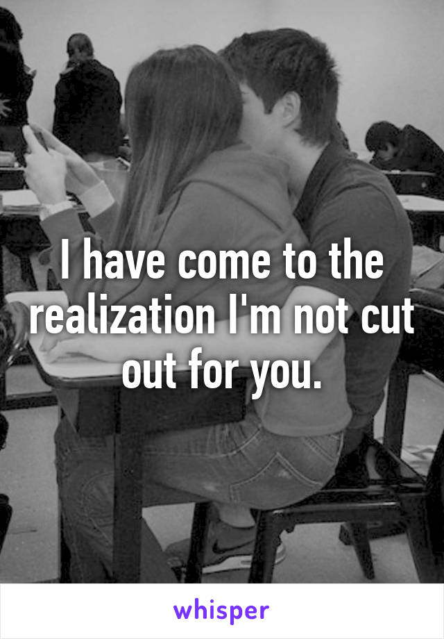 I have come to the realization I'm not cut out for you.