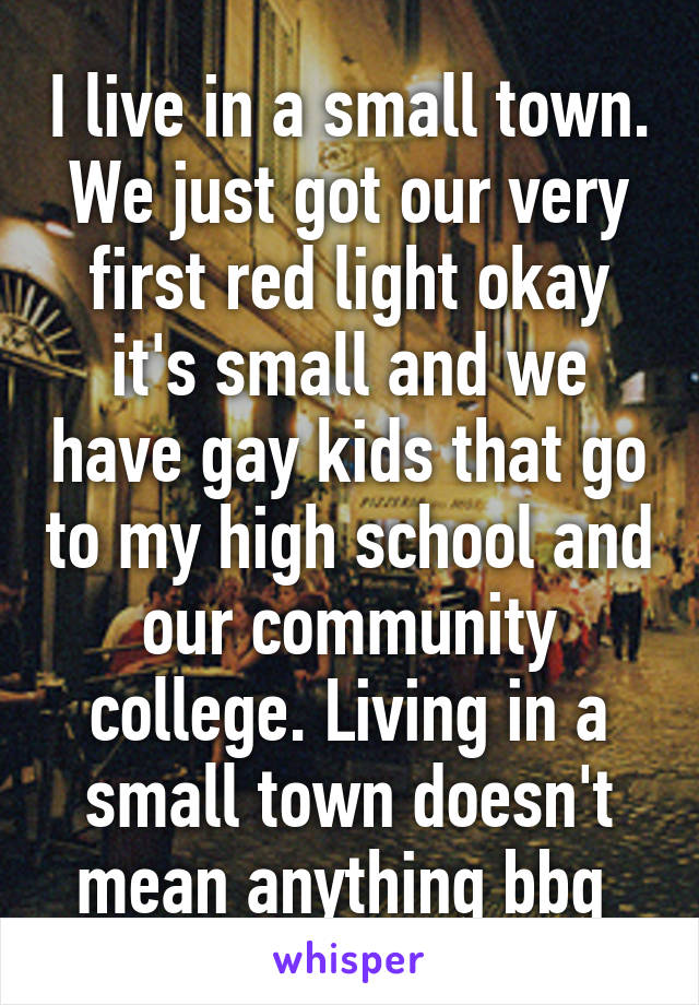 I live in a small town. We just got our very first red light okay it's small and we have gay kids that go to my high school and our community college. Living in a small town doesn't mean anything bbg 