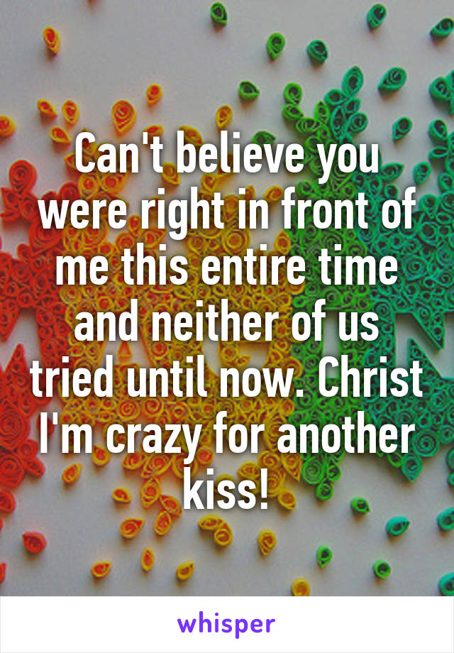 Can't believe you were right in front of me this entire time and neither of us tried until now. Christ I'm crazy for another kiss!