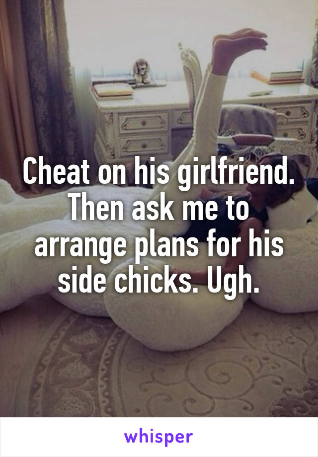 Cheat on his girlfriend. Then ask me to arrange plans for his side chicks. Ugh.