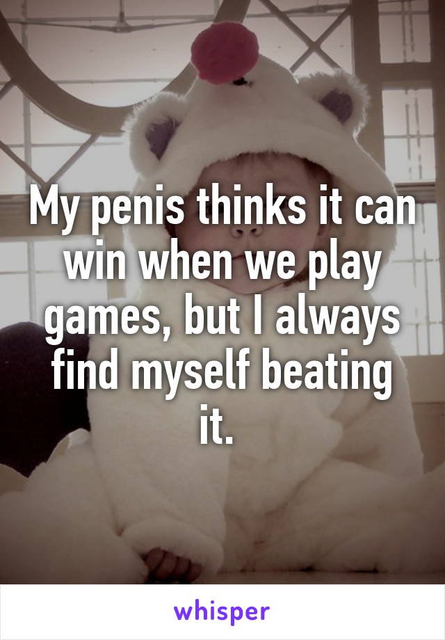 My penis thinks it can win when we play games, but I always find myself beating it. 