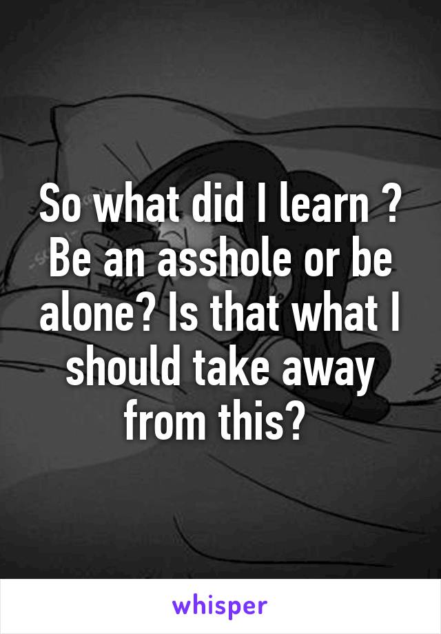 So what did I learn ? Be an asshole or be alone? Is that what I should take away from this? 