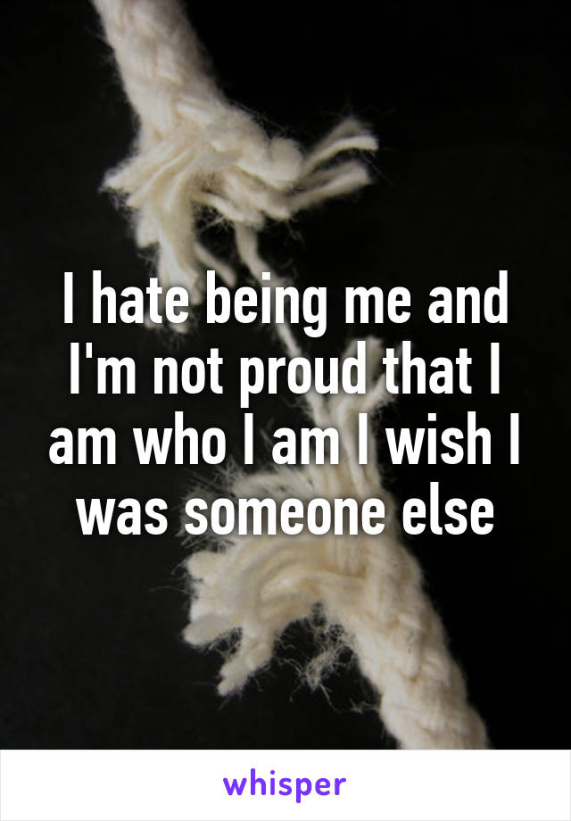 I hate being me and I'm not proud that I am who I am I wish I was someone else