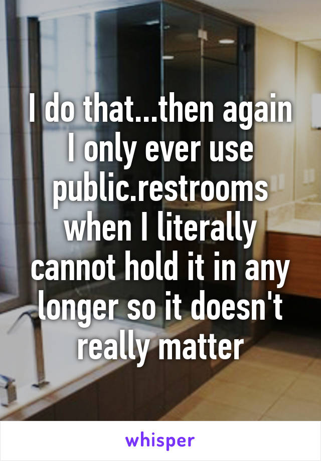 I do that...then again I only ever use public.restrooms when I literally cannot hold it in any longer so it doesn't really matter