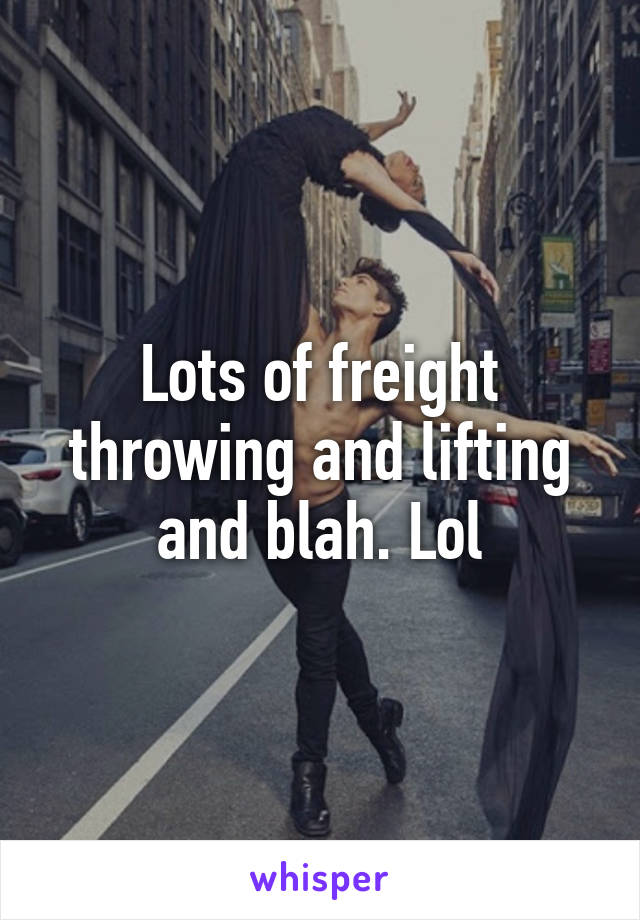 Lots of freight throwing and lifting and blah. Lol