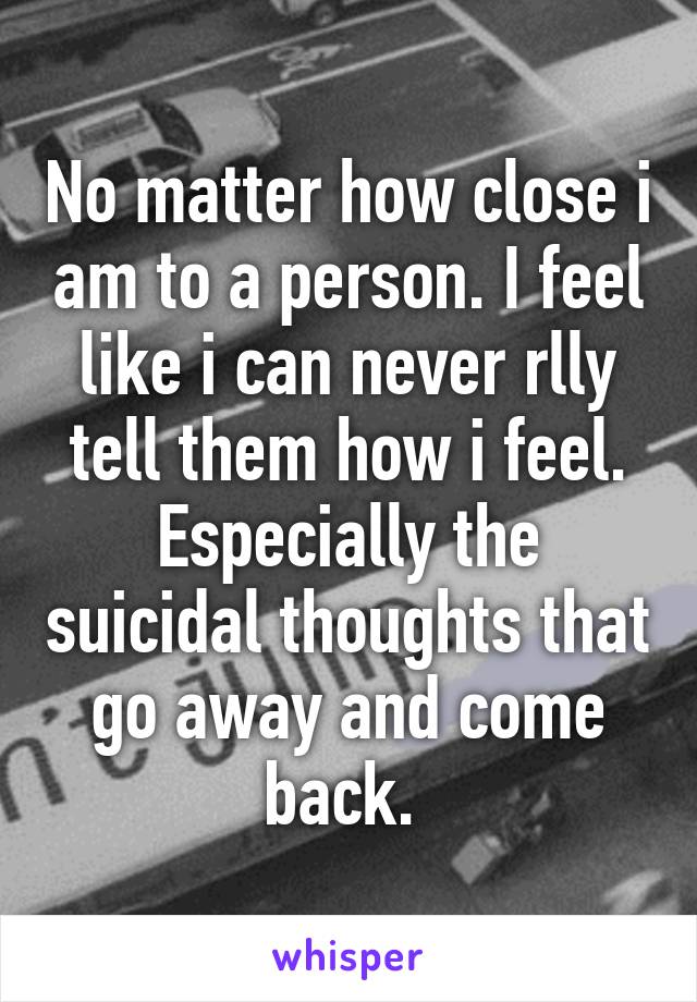 No matter how close i am to a person. I feel like i can never rlly tell them how i feel. Especially the suicidal thoughts that go away and come back. 