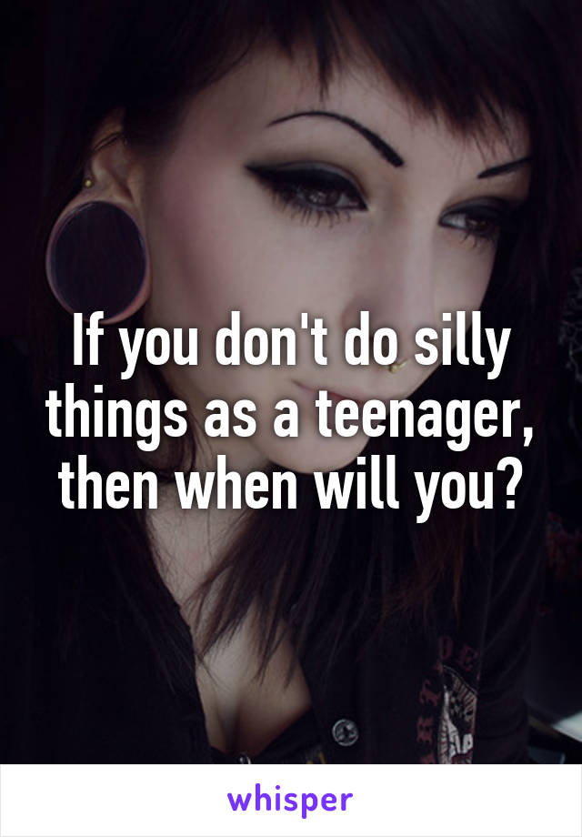 If you don't do silly things as a teenager, then when will you?