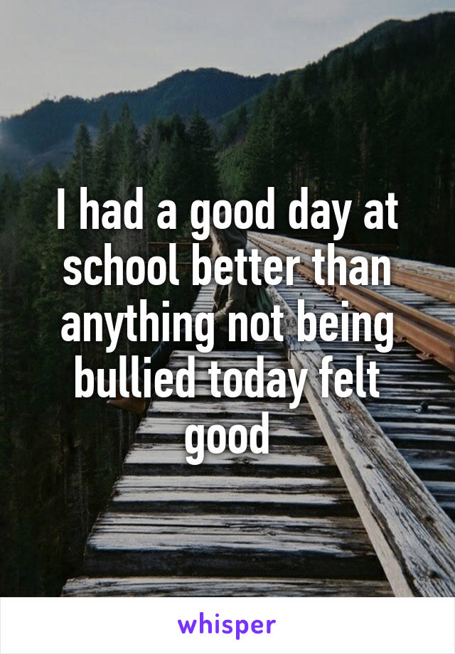 I had a good day at school better than anything not being bullied today felt good