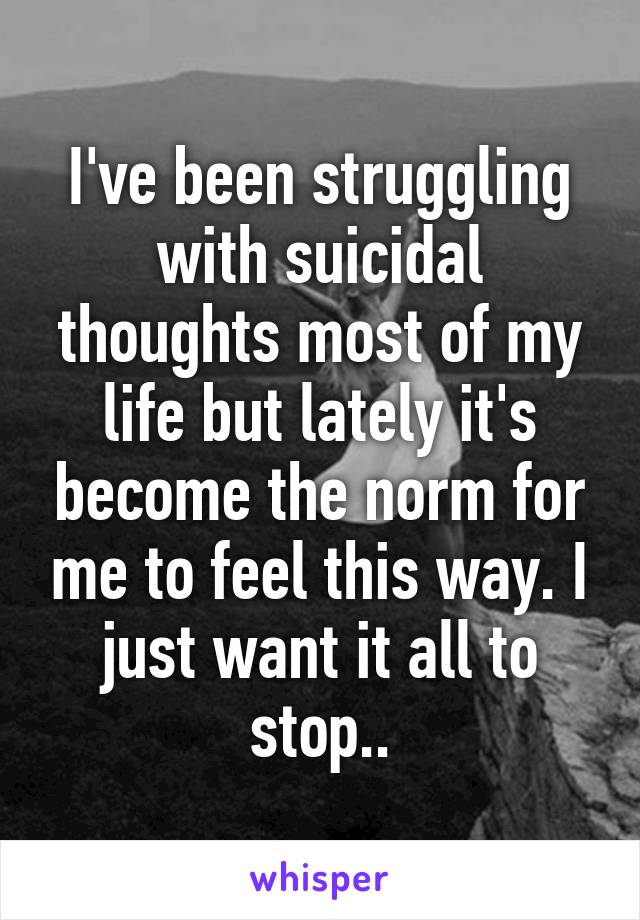 I've been struggling with suicidal thoughts most of my life but lately it's become the norm for me to feel this way. I just want it all to stop..