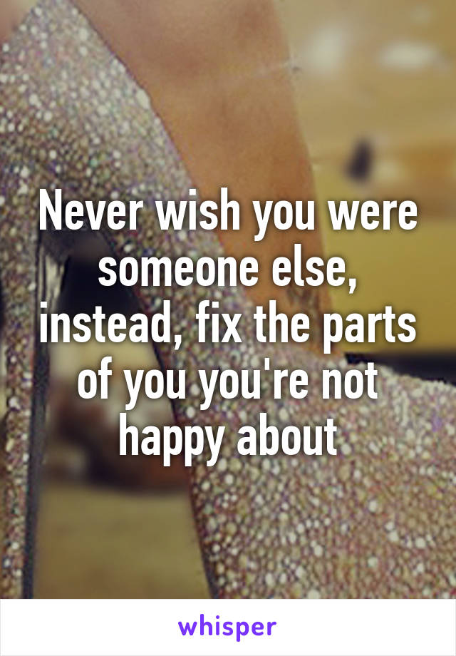 Never wish you were someone else, instead, fix the parts of you you're not happy about