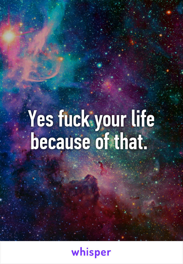 Yes fuck your life because of that. 