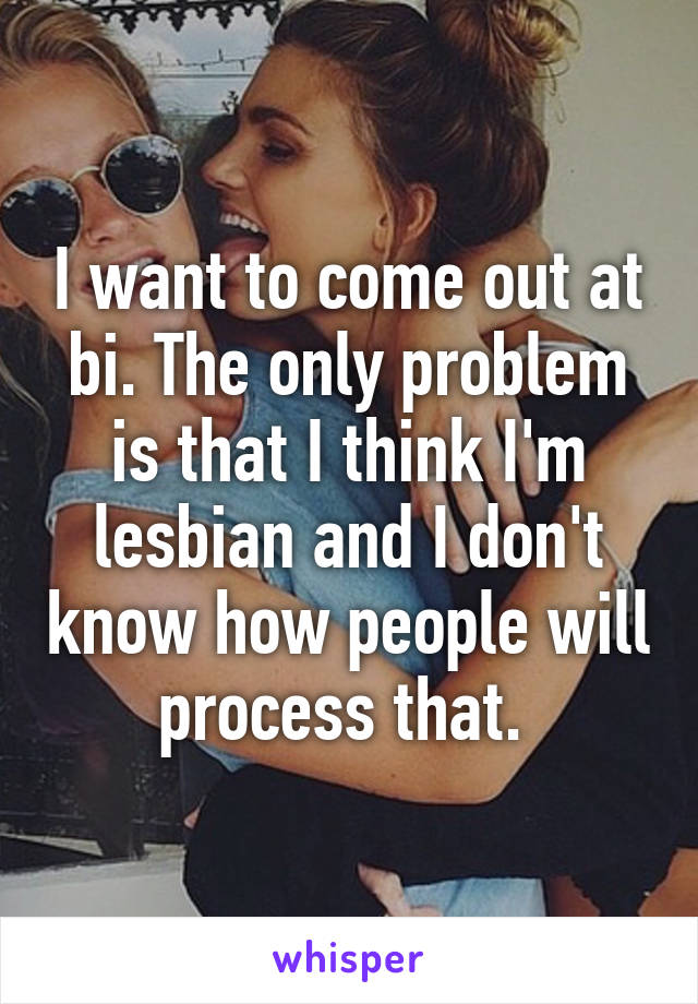 I want to come out at bi. The only problem is that I think I'm lesbian and I don't know how people will process that. 