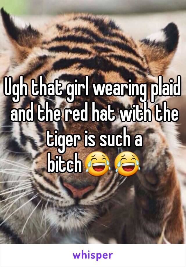 Ugh that girl wearing plaid and the red hat with the tiger is such a bitch😂😂