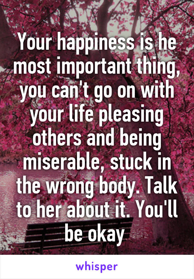 Your happiness is he most important thing, you can't go on with your life pleasing others and being miserable, stuck in the wrong body. Talk to her about it. You'll be okay 