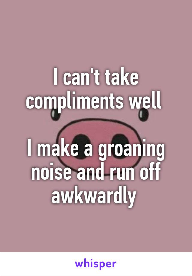 I can't take compliments well 

I make a groaning noise and run off awkwardly 