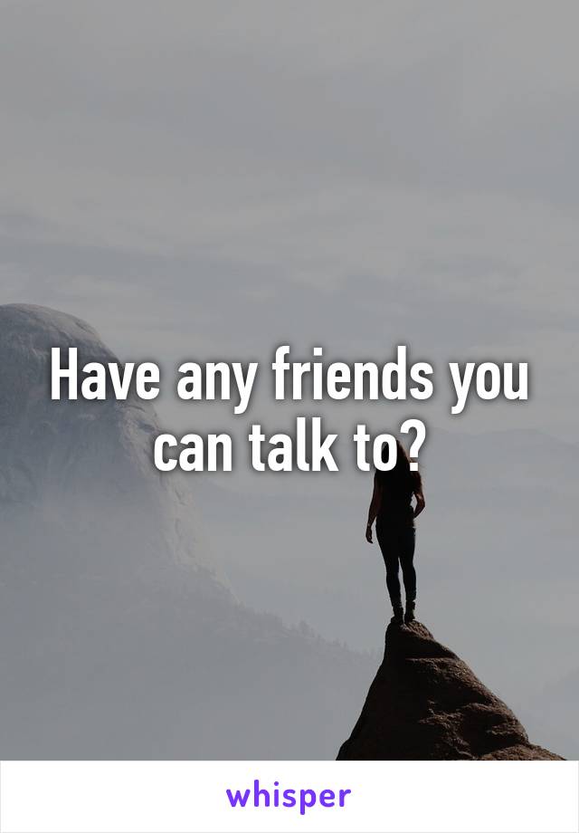 Have any friends you can talk to?