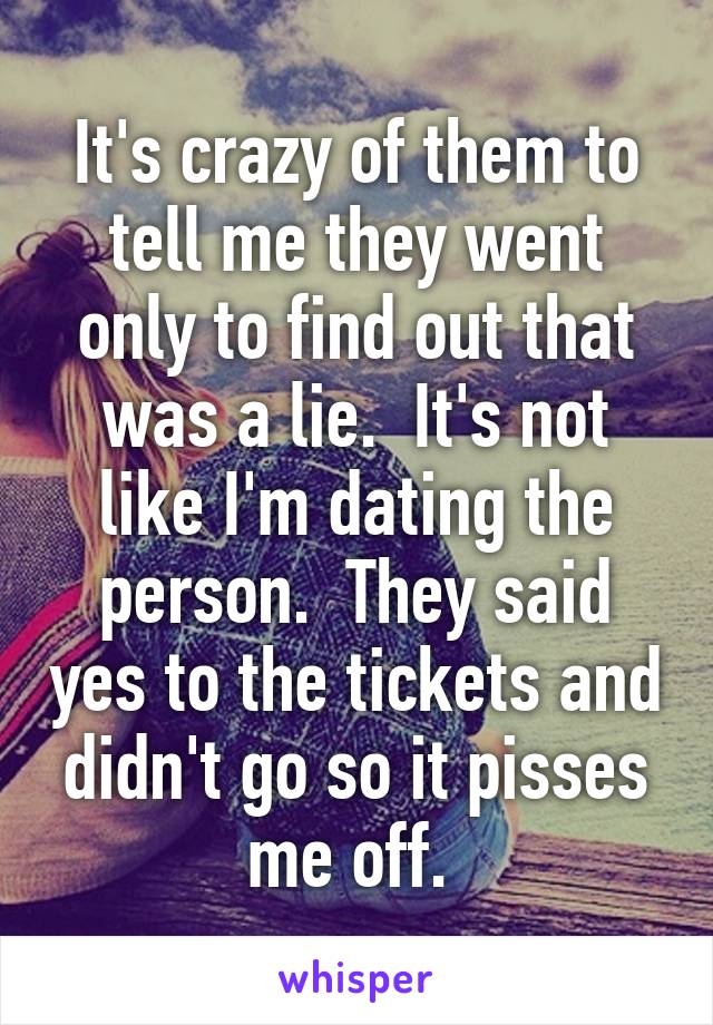 It's crazy of them to tell me they went only to find out that was a lie.  It's not like I'm dating the person.  They said yes to the tickets and didn't go so it pisses me off. 