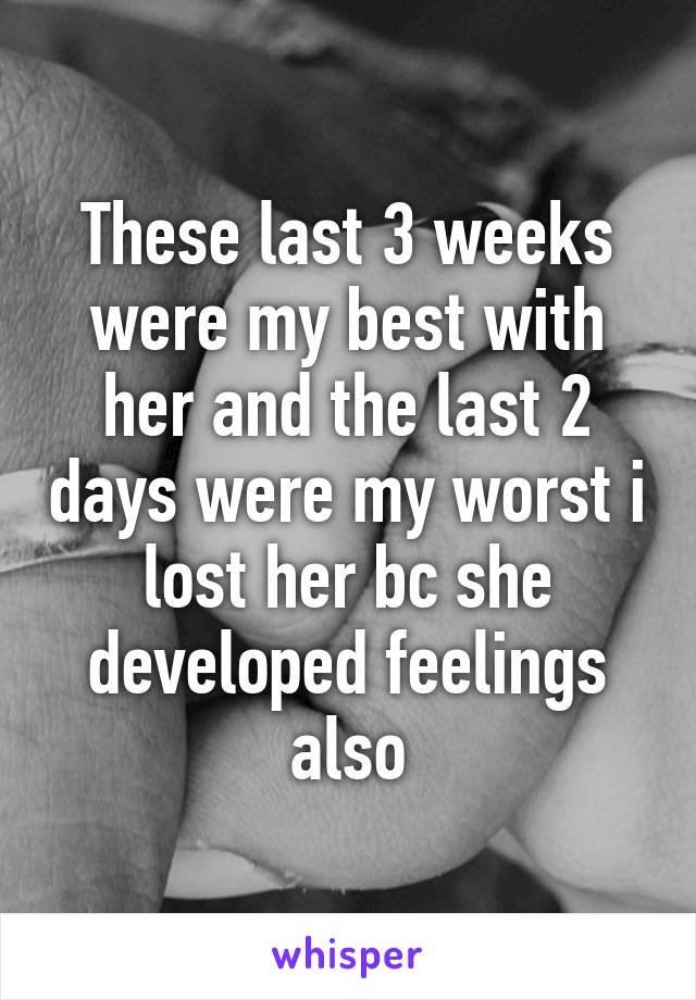 These last 3 weeks were my best with her and the last 2 days were my worst i lost her bc she developed feelings also