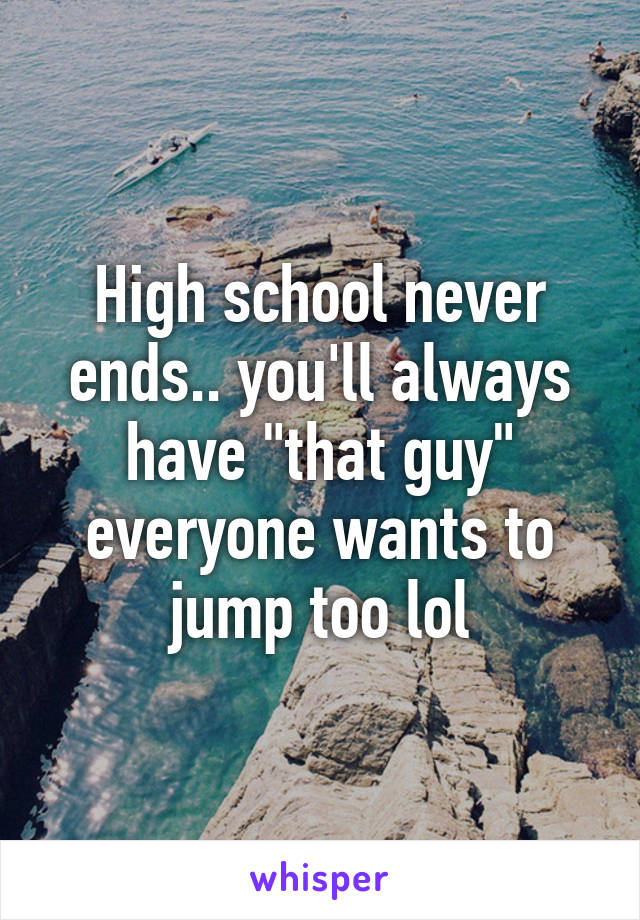 High school never ends.. you'll always have "that guy" everyone wants to jump too lol