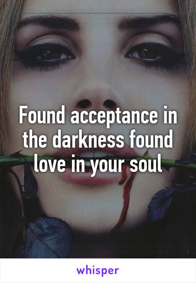 Found acceptance in the darkness found love in your soul