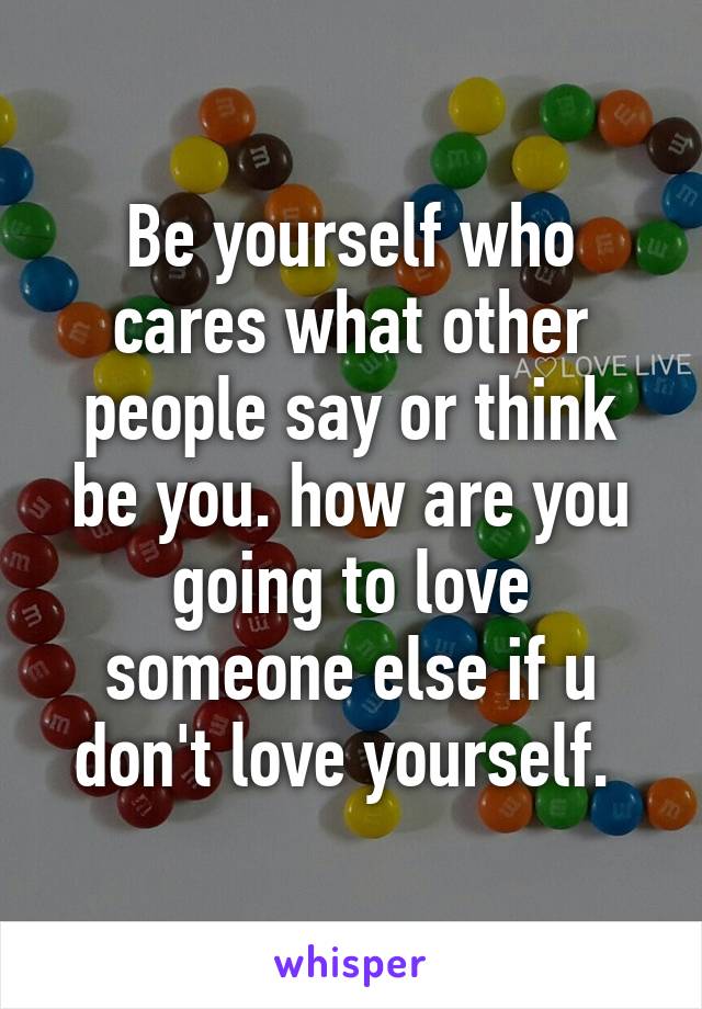 Be yourself who cares what other people say or think be you. how are you going to love someone else if u don't love yourself. 