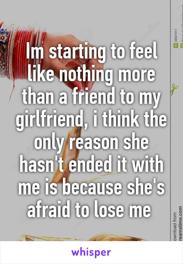 Im starting to feel like nothing more than a friend to my girlfriend, i think the only reason she hasn't ended it with me is because she's afraid to lose me 