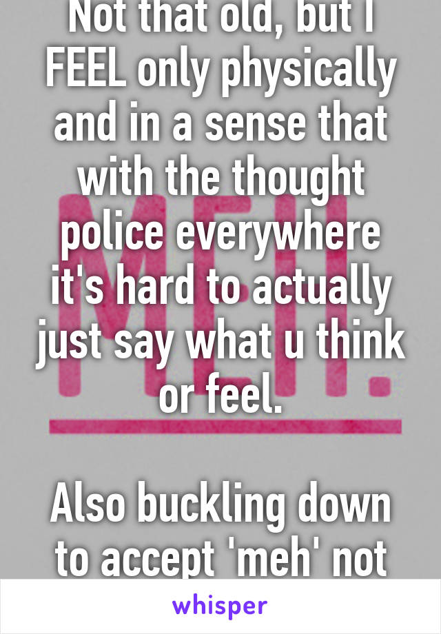 Not that old, but I FEEL only physically and in a sense that with the thought police everywhere it's hard to actually just say what u think or feel.

Also buckling down to accept 'meh' not want 'good'