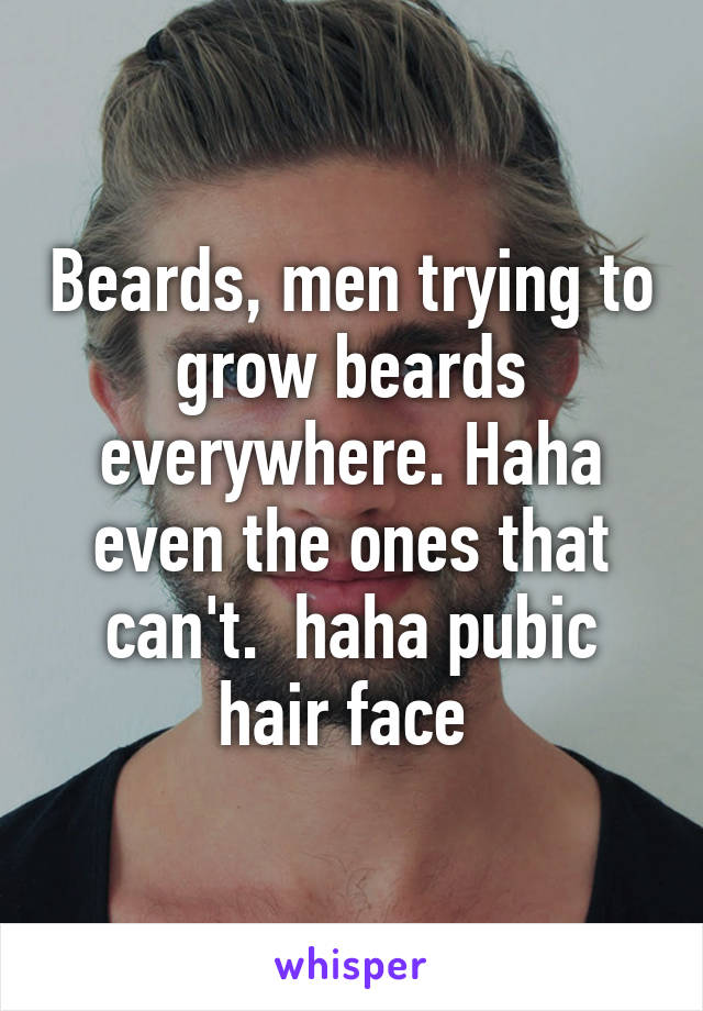 Beards, men trying to grow beards everywhere. Haha even the ones that can't.  haha pubic hair face 