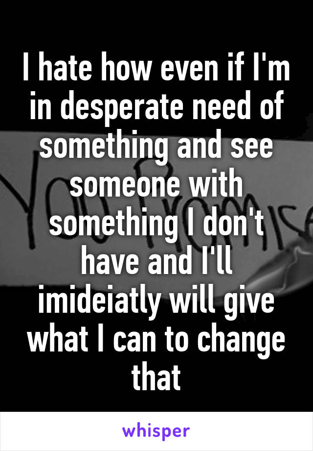 I hate how even if I'm in desperate need of something and see someone with something I don't have and I'll imideiatly will give what I can to change that