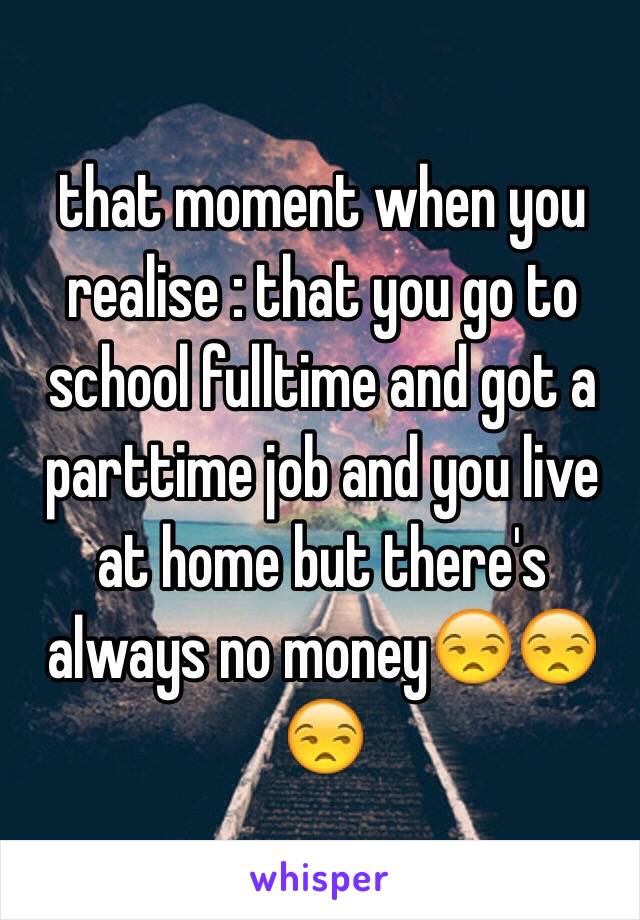 that moment when you realise : that you go to school fulltime and got a parttime job and you live at home but there's always no money😒😒😒