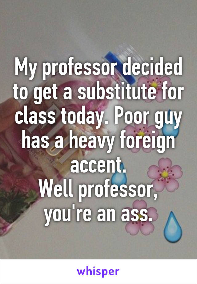 My professor decided to get a substitute for class today. Poor guy has a heavy foreign accent.
Well professor, you're an ass.