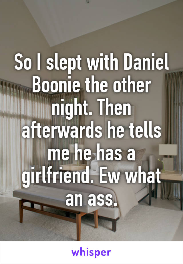 So I slept with Daniel Boonie the other night. Then afterwards he tells me he has a girlfriend. Ew what an ass.