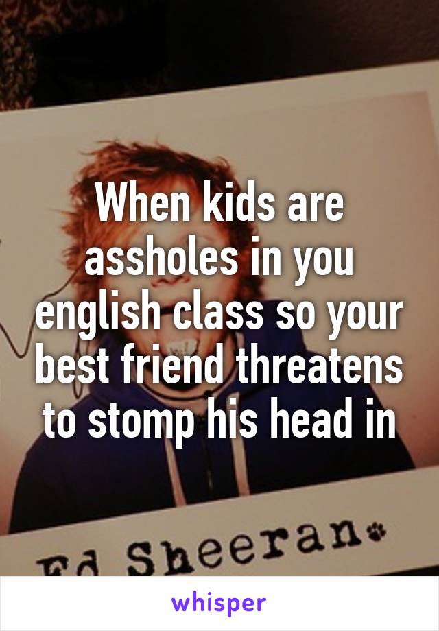 When kids are assholes in you english class so your best friend threatens to stomp his head in