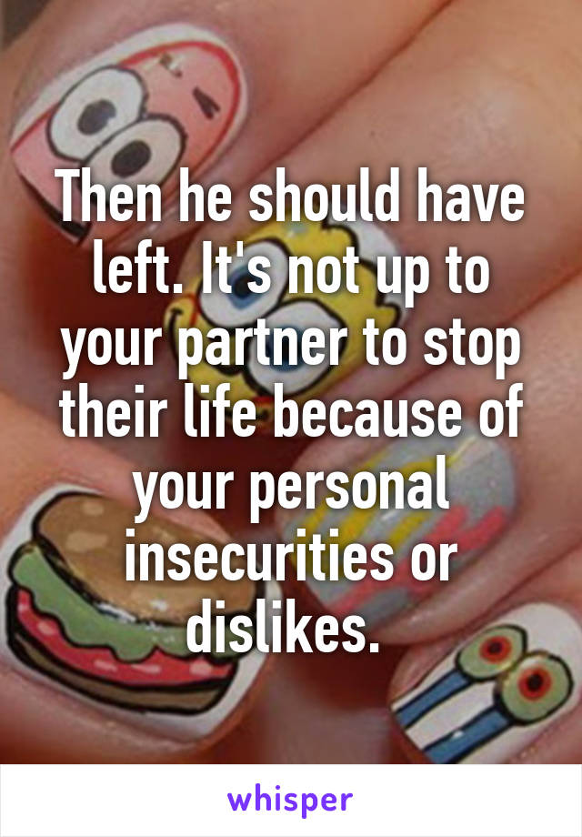 Then he should have left. It's not up to your partner to stop their life because of your personal insecurities or dislikes. 