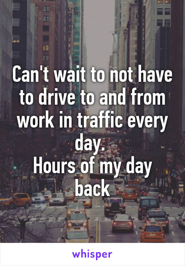 Can't wait to not have to drive to and from work in traffic every day. 
Hours of my day back