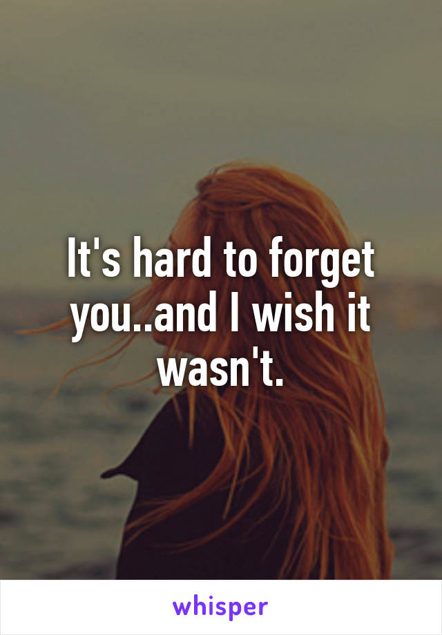 It's hard to forget you..and I wish it wasn't.