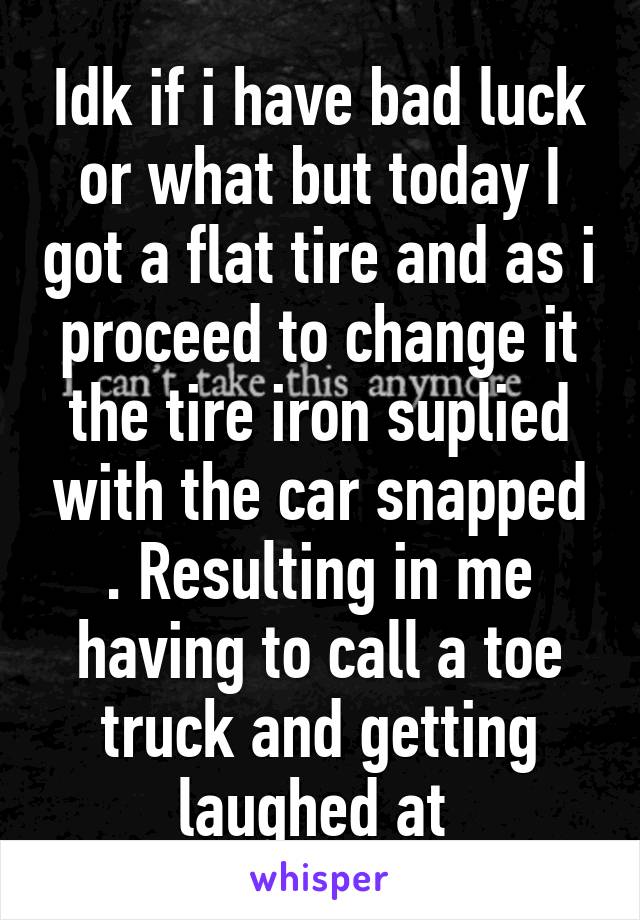 Idk if i have bad luck or what but today I got a flat tire and as i proceed to change it the tire iron suplied with the car snapped . Resulting in me having to call a toe truck and getting laughed at 