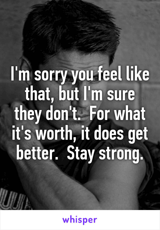 I'm sorry you feel like that, but I'm sure they don't.  For what it's worth, it does get better.  Stay strong.