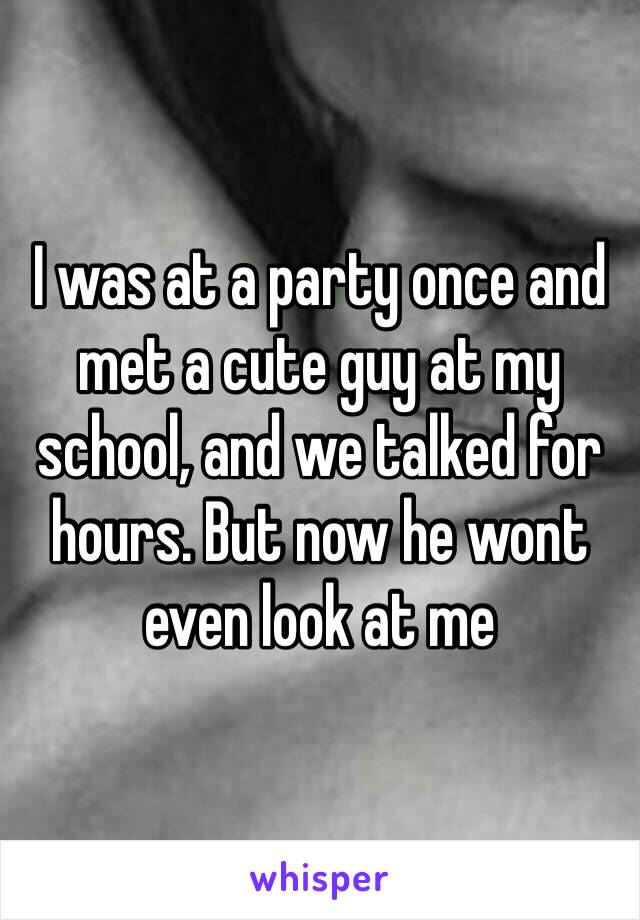 I was at a party once and met a cute guy at my school, and we talked for hours. But now he wont even look at me