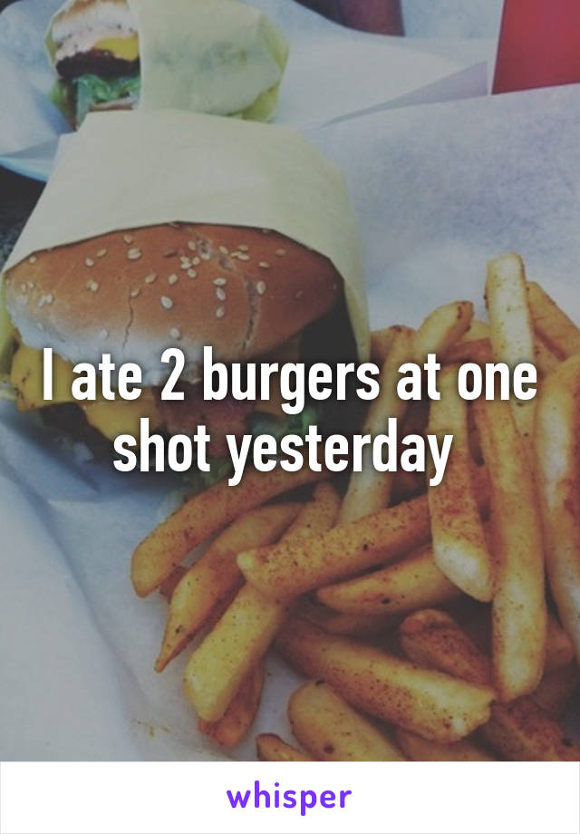 I ate 2 burgers at one shot yesterday 