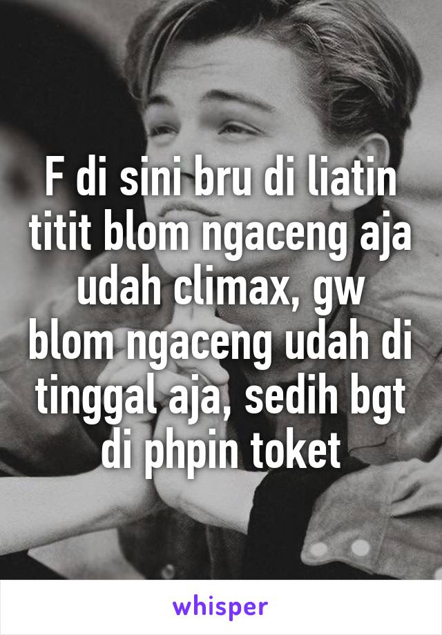 F di sini bru di liatin titit blom ngaceng aja udah climax, gw blom ngaceng udah di tinggal aja, sedih bgt di phpin toket