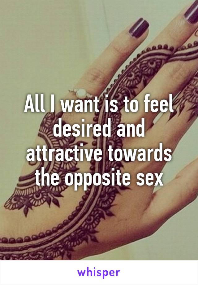 All I want is to feel desired and attractive towards the opposite sex