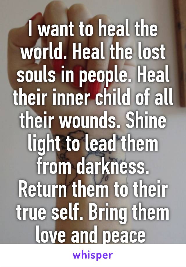 I want to heal the world. Heal the lost souls in people. Heal their inner child of all their wounds. Shine light to lead them from darkness. Return them to their true self. Bring them love and peace 